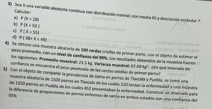 Calcular: 
3) Sea X una variable aleatoria continua con distribución normal, con media 45 y desviación estándar 7. 
a) P(X>28)
b) P(X>50)
c) P(X>55)
d) P(38>X<49)
4) Se obtuvo una muestra aleatoria de 100 cerdas criollas de primer parto, con el objeto de estimar el 
peso promedio, con un nivel de confianza del 90%. Los resultados obtenidos de la muestra fueron 
los siguientes: Promedio muestral: 23.5 kg. Varianza muestral: 67.69kg^2 ¿En qué intervalo de 
confianza se encuentra el peso promedio de las cerdas criollas de primer parto? 
5) Con el objeto de comparar la prevalencia de sarna en perros de Tlaxcala y Puebla, se tomó una 
muestra aleatoria de 1500 perros en Tlaxcala de los cuales 520 tenían la enfermedad y una muestra 
de 1350 perros en Puebla de los cuales 452 presentaban la enfermedad. Construir un intervalo para 
la diferencia de proporciones de perros enfermos de sarna en ambos estados con una confianza del
95%