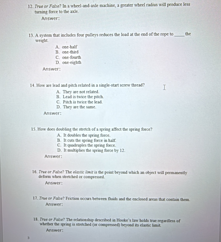 True or False? In a wheel-and-axle machine, a greater wheel radius will produce less
turning force to the axle.
Answer:
13. A system that includes four pulleys reduces the load at the end of the rope to_ the
weight.
A. one-half
B. one-third
C. one-fourth
D. one-eighth
Answer:
14. How are lead and pitch related in a single-start screw thread?
A. They are not related.
B. Lead is twice the pitch.
C. Pitch is twice the lead.
D. They are the same.
Answer:
15. How does doubling the stretch of a spring affect the spring force?
A. It doubles the spring force.
B. It cuts the spring force in half
C. It quadruples the spring force.
D. It multiplies the spring force by 12.
Answer:
16. True or False? The elastic limit is the point beyond which an object will permanently
deform when stretched or compressed.
Answer:
17. True or False? Friction occurs between fluids and the enclosed areas that contain them.
Answer:
18. True or False? The relationship described in Hooke’s law holds true regardless of
whether the spring is stretched (or compressed) beyond its elastic limit.
Answer:
3