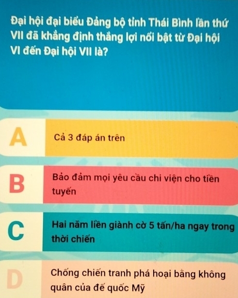 Đại hội đại biểu Đảng bộ tỉnh Thái Bình lần thứ
VII đã khẳng định thắng lợi nổi bật từ Đại hội
VI đến Đại hội VII là?
A Cả 3 đáp án trên
Bảo đảm mọi yêu cầu chi viện cho tiền
B tuyến
Hai năm liền giành cờ 5 tấn/ha ngay trong
C thời chiến
Chống chiến tranh phá hoại bằng không
quân của đế quốc Mỹ