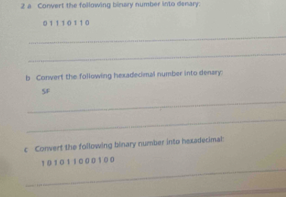 a Convert the following binary number into denary:
0 1 1 1 0 1 1 0
_ 
_ 
b Convert the following hexadecimal number into denary; 
SF 
_ 
_ 
c Convert the following binary number into hexadecimal: 
_
101011000100
_