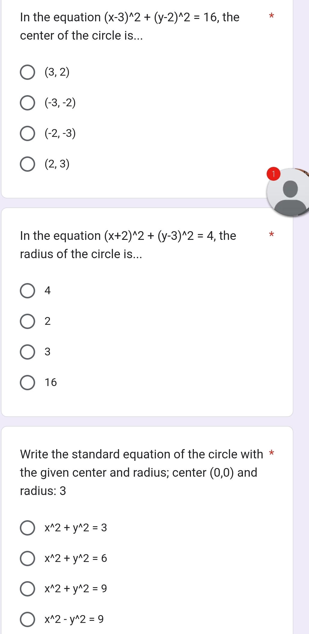 In the equation (x-3)^wedge 2+(y-2)^wedge 2=16 , the
center of the circle is...
(3,2)
(-3,-2)
(-2,-3)
(2,3)
In the equation (x+2)^wedge 2+(y-3)^wedge 2=4 , the *
radius of the circle is...
4
2
3
16
Write the standard equation of the circle with *
the given center and radius; center (0,0) and
radius: 3
x^(wedge)2+y^(wedge)2=3
x^(wedge)2+y^(wedge)2=6
x^(wedge)2+y^(wedge)2=9
x^(wedge)2-y^(wedge)2=9