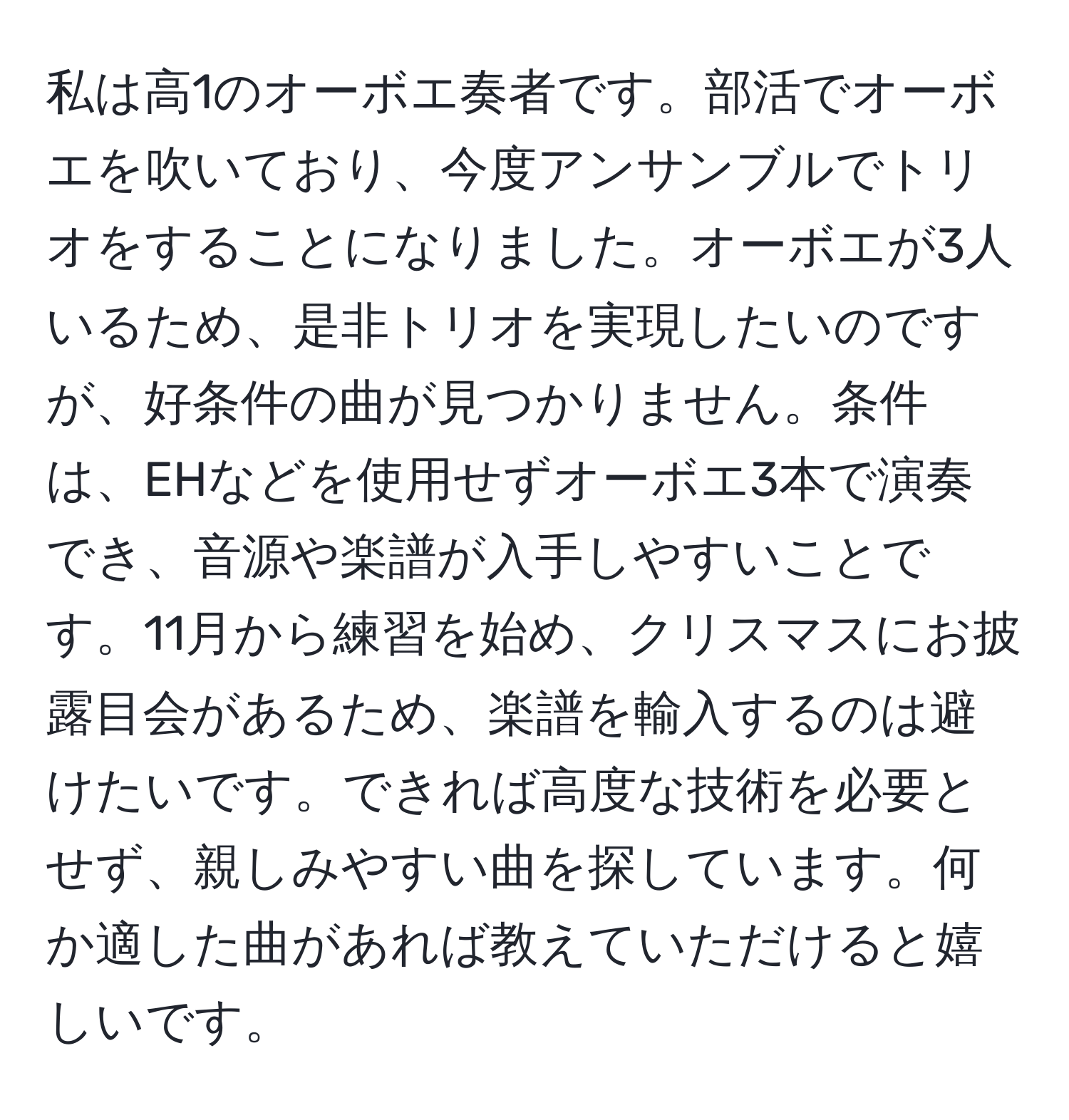 私は高1のオーボエ奏者です。部活でオーボエを吹いており、今度アンサンブルでトリオをすることになりました。オーボエが3人いるため、是非トリオを実現したいのですが、好条件の曲が見つかりません。条件は、EHなどを使用せずオーボエ3本で演奏でき、音源や楽譜が入手しやすいことです。11月から練習を始め、クリスマスにお披露目会があるため、楽譜を輸入するのは避けたいです。できれば高度な技術を必要とせず、親しみやすい曲を探しています。何か適した曲があれば教えていただけると嬉しいです。