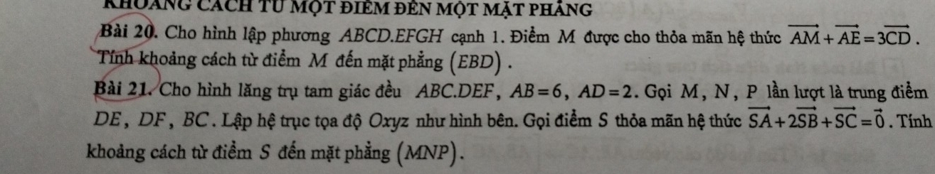 Khoảng cách tư một điêm đên một mặt pháng 
Bài 20. Cho hình lập phương ABCD.EFGH cạnh 1. Điểm M được cho thỏa mãn hệ thức vector AM+vector AE=3vector CD. 
Tính khoảng cách từ điểm M đến mặt phẳng (EBD) . 
Bài 21. Cho hình lăng trụ tam giác đều ABC. DEF, AB=6, AD=2. Gọi M, N, P lần lượt là trung điểm
DE, DF , BC. Lập hệ trục tọa độ Oxyz như hình bên. Gọi điểm S thỏa mãn hệ thức vector SA+2vector SB+vector SC=vector 0. Tính 
khoảng cách từ điểm S đến mặt phẳng (MNP).