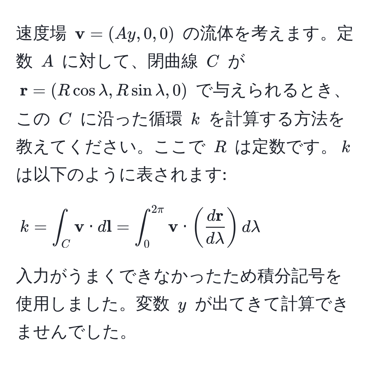 速度場 $ v = (Ay, 0, 0)$ の流体を考えます。定数 $A$ に対して、閉曲線 $C$ が $ r = (R cos lambda, R sin lambda, 0)$ で与えられるとき、この $C$ に沿った循環 $k$ を計算する方法を教えてください。ここで $R$ は定数です。$k$ は以下のように表されます: 
$$
k = ∈t_C  v · d l = ∈t_0^(2π)  v · (fracd rdlambda) dlambda
$$ 
入力がうまくできなかったため積分記号を使用しました。変数 $y$ が出てきて計算できませんでした。