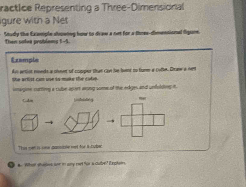 ractice Representing a Three-Dimensional 
gure with a Net 
Study the Example showing how to dra a net for a thres-dimensional Sgune. 
Then satee problems 1-5. 
Example 
An artist needs a theet of copper thut can be bent to form a cube. Draw a net 
the wrfist can use to make the cabe. 
imagine cutting a cube apert aong some of the edges and unfolding it. 
Lnfelding 
This net is one passible net for a cube: 
a Whiat shipes are in any net for a cube? Explain.