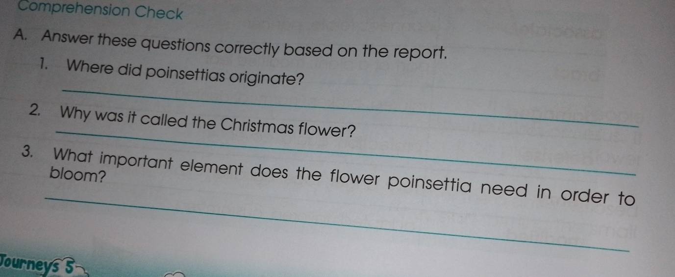 Comprehension Check 
A. Answer these questions correctly based on the report. 
_ 
1. Where did poinsettias originate? 
_ 
2. Why was it called the Christmas flower? 
bloom? 
_ 
3. What important element does the flower poinsettia need in order to 
Journeys s