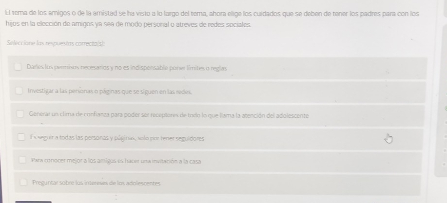 El tema de los amigos o de la amistad se ha visto a lo largo del tema, ahora elige los cuidados que se deben de tener los padres para con los
hijos en la elección de amigos ya sea de modo personal o atreves de redes sociales.
Seleccione las respuestas correcta(s):
Darles los permisos necesarios y no es indispensable poner límites o reglas
Investigar a las personas o páginas que se siguen en las redes.
Generar un clima de confianza para poder ser receptores de todo lo que llama la atención del adolescente
Es seguir a todas las personas y páginas, solo por tener seguidores
Para conocer mejor a los amigos es hacer una invitación a la casa
Preguntar sobre los intereses de los adolescentes