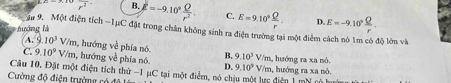 2.2-2 overline r^2· B. E=-9.10^9 Q/r^2 . C. E=9.10^9 Q/r . E=-9.10^9 Q/r . 
D.
hướng là
ậu 9. Một điện tích −1μC đặt trong chân không sinh ra điện trường tại một điểm cách nó 1m có độ lớn và
A. 9 10^3V/m , hướng về phía nó. B. 9.10^3V/m
C. 9.10^9V/m , hướng về phía nó. D. 9.10^9V/m , hướng ra xa nó.
Câu 10. Đặt một điện tích thử -1 μC tại một điểm, nó chịu một lực điện 1 mN có hi 1, hướng ra xa nó.
Cường độ điện trường có độ