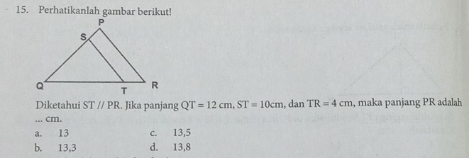 Perhatikanlah gambar berikut!
Diketahui ST//PR. Jika panjang QT=12cm, ST=10cm , dan TR=4cm , maka panjang PR adalah
... cm.
a. 13 c. 13,5
b. 13, 3 d. 13, 8