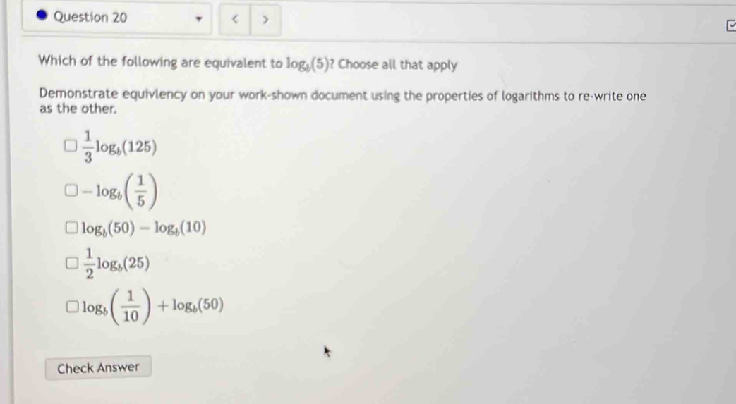 < >
Which of the following are equivalent to log _b(5) ? Choose all that apply
Demonstrate equivlency on your work-shown document using the properties of logarithms to re-write one
as the other.
 1/3 log _b(125)
-log _b( 1/5 )
log _b(50)-log _b(10)
 1/2 log _b(25)
log _b( 1/10 )+log _b(50)
Check Answer