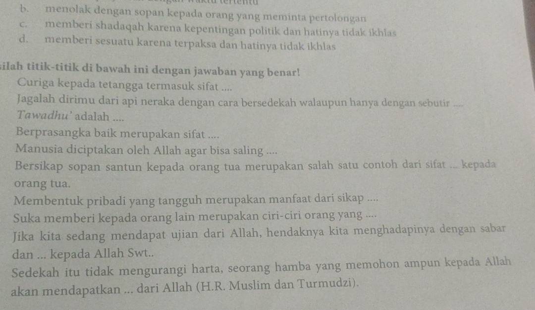 b. menolak dengan sopan kepada orang yang meminta pertolongan
c. memberi shadaqah karena kepentingan politik dan hatinya tidak ikhias
d. memberi sesuatu karena terpaksa dan hatinya tidak ikhlas
silah titik-titik di bawah ini dengan jawaban yang benar!
Curiga kepada tetangga termasuk sifat ....
Jagalah dirimu dari api neraka dengan cara bersedekah walaupun hanya dengan sebutir ....
Tawadhu’ adalah ....
Berprasangka baik merupakan sifat ....
Manusia diciptakan oleh Allah agar bisa saling ....
Bersikap sopan santun kepada orang tua merupakan salah satu contoh dari sifat ... kepada
orang tua.
Membentuk pribadi yang tangguh merupakan manfaat dari sikap ....
Suka memberi kepada orang lain merupakan ciri-círi orang yang ....
Jika kita sedang mendapat ujian dari Allah, hendaknya kita menghadapinya dengan sabar
dan ... kepada Allah Swt..
Sedekah itu tidak mengurangi harta, seorang hamba yang memohon ampun kepada Allah
akan mendapatkan ... dari Allah (H.R. Muslim dan Turmudzi).