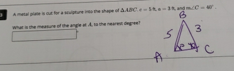 A metal plate is cut for a sculpture into the shape of △ ABC, c=5ft, a=3ft and m∠ C=40°. 
What is the measure of the angle at A, to the nearest degree?
∴ △ ADCsim 180°