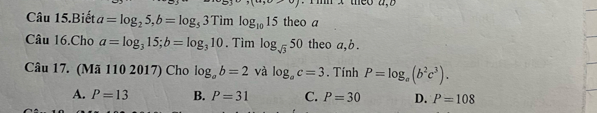 Câu 15.Biết a=log _25, b=log _53Timlog _1015 theo a
Câu 16.Cho a=log _315; b=log _310. Tìm log _sqrt(3)50 theo a, b.
Câu 17. (Mã 110 2017) Cho log _ab=2 và log _ac=3. Tính P=log _a(b^2c^3).
A. P=13 B. P=31 C. P=30 D. P=108