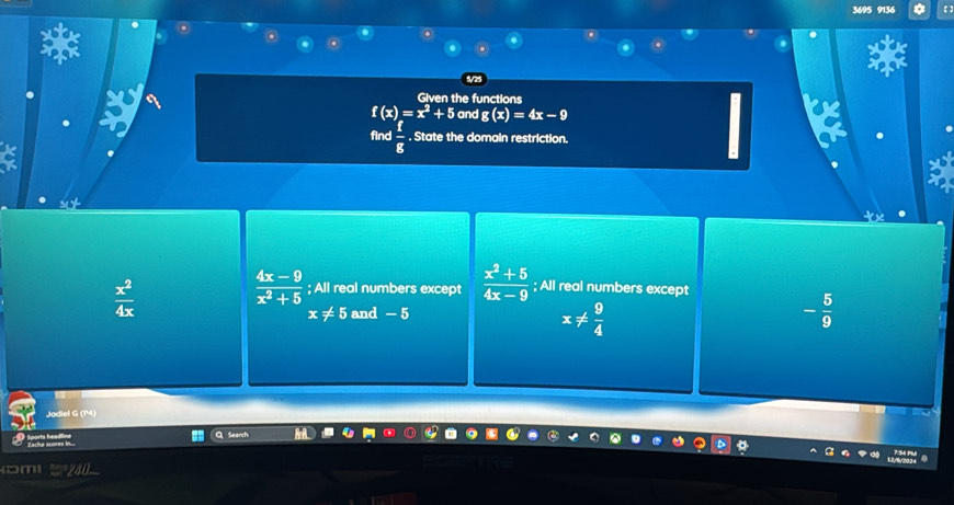 3695 9136 0
5/25
Given the functions
f(x)=x^2+5 and g(x)=4x-9
find  f/g . State the domain restriction.
 x^2/4x 
 (4x-9)/x^2+5 ; All real numbers except  (x^2+5)/4x-9 ; All real numbers except
x!= 5 and - 5
x!=  9/4 
- 5/9 
Jadiel G (MM)
B ...