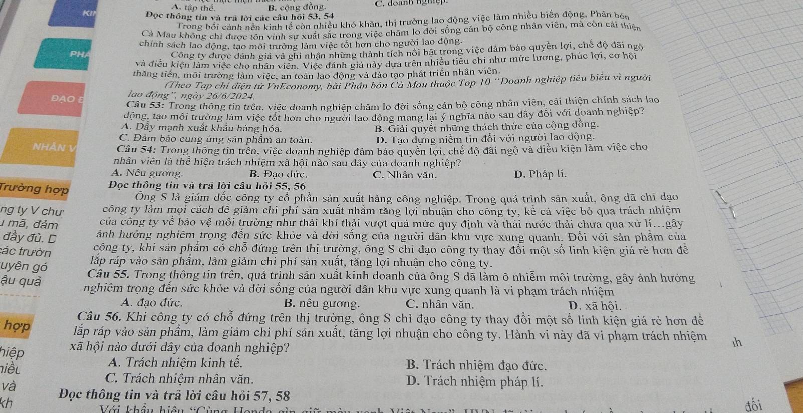 A. tập thể. B. cộng đồng. C. doanh ngmẹp.
KI
Đọc thông tin và trả lời các câu hồi 53, 54
Trong bối cảnh nền kinh tế còn nhiều khó khăn, thị trường lao động việc làm nhiều biến động, Phân bón
Cà Mau không chỉ được tôn vinh sự xuất sắc trong việc chăm lo đời sống cán bộ công nhân viên, mà còn cái thiện
chính sách lao động, tạo môi trường làm việc tốt hơn cho người lao động.
PHA
Công ty được đánh giá và ghi nhận những thành tích nổi bật trong việc đảm bảo quyền lợi, chế độ đãi ngô
và điều kiện làm việc cho nhân viên. Viếc đánh giá này dựa trên nhiều tiểu chí như mức lương, phúc lợi, cơ hội
thăng tiến, môi trường làm việc, an toàn lao động và đào tạo phát triển nhân viên.
(Theo Tạp chỉ điện tử VnEconomy, bài Phân bón Cà Mau thuộc Top 10° Doanh nghiệp tiêu biểu vì người
DAO
lao động'', ngày 26/6/2024.
Câu 53: Trong thông tin trên, việc doanh nghiệp chăm lo đời sống cán bộ công nhân viên, cải thiện chính sách lao
động, tạo môi trường làm việc tốt hơn cho người lao động mang lại ý nghĩa nào sau dây đối với doanh nghiệp?
A. Đầy mạnh xuất khầu hàng hóa. B. Giải quyết những thách thức của cộng đồng.
C. Đảm bảo cung ứng sản phẩm an toàn. D. Tạo dựng niềm tin đối với người lao động.
NHÁN V  Câu 54: Trong thông tin trên, việc doanh nghiệp đảm bảo quyền lợi, chế độ đãi ngộ và điều kiện làm việc cho
nhân viên là thể hiện trách nhiệm xã hội nào sau đây của doanh nghiệp?
A. Nêu gương. B. Đạo đức. C. Nhân văn. D. Pháp lí.
Trường hợp
Đọc thông tin và trả lời câu hỏi 55, 56
Ông S là giám đốc công ty cổ phần sản xuất hàng công nghiệp. Trong quá trình sản xuất, ông đã chi đạo
ng ty V chu' công ty làm mọi cách để giảm chi phí sản xuất nhằm tăng lợi nhuận cho công ty, kể cả việc bỏ qua trách nhiệm
1 mã, đảm của công ty về bảo vệ môi trường như thải khí thải vượt quá mức quy định và thải nước thải chưa qua xử lí...gây
ảnh hưởng nghiêm trọng đến sức khỏe và đời sống của người dân khu vực xung quanh. Đối với sản phầm của
đầy đủ. D công ty, khi sản phẩm có chỗ đứng trên thị trường, ông S chỉ đạo công ty thay đổi một số linh kiện giá rẻ hơn để
các trườn lắp ráp vào sản phẩm, làm giảm chi phí sản xuất, tăng lợi nhuận cho công ty.
uyên gó Câu 55. Trong thông tin trên, quá trình sản xuất kinh doanh của ông S đã làm ô nhiễm môi trường, gây ảnh hưởng
ậu quả  nghiêm trọng đến sức khỏe và đời sống của người dân khu vực xung quanh là vi phạm trách nhiệm
A. đạo đức. B. nêu gương. C. nhân văn. D. xã hội.
Câu 56. Khi công ty có chỗ đứng trên thị trường, ông S chỉ đạo công ty thay đổi một số linh kiện giá rẻ hơn đề
hợp lắp ráp vào sản phẩm, làm giảm chi phí sản xuất, tăng lợi nhuận cho công ty. Hành vi này đã vi phạm trách nhiệm 1h
hiệp xã hội nào dưới đây của doanh nghiệp?
niều
A. Trách nhiệm kinh tế. B. Trách nhiệm đạo đức.
và
C. Trách nhiệm nhân văn. D. Trách nhiệm pháp lí.
kh Đọc thông tin và trả lời câu hỏi 57, 58
Với khâu hiệu
đối