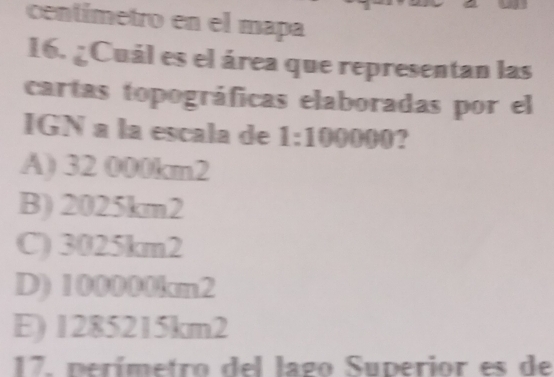 centímetro en el mapa
16. ¿Cuál es el área que representan las
cartas topográficas elaboradas por el
IGN a la escala de 1:100000?
A) 32 000km2
B) 2025km2
C) 3025km2
D) 100000km2
E) 1285215km2
17. perímetro del lago Superior es de