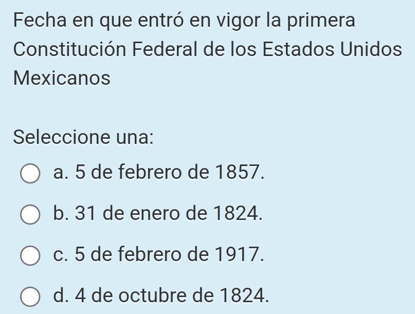 Fecha en que entró en vigor la primera
Constitución Federal de los Estados Unidos
Mexicanos
Seleccione una:
a. 5 de febrero de 1857.
b. 31 de enero de 1824.
c. 5 de febrero de 1917.
d. 4 de octubre de 1824.