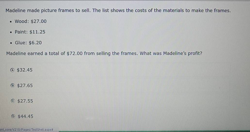 Madeline made picture frames to sell. The list shows the costs of the materials to make the frames.
Wood: $27.00
Paint: $11.25
Glue: $6.20
Madeline earned a total of $72.00 from selling the frames. What was Madeline’s profit?
Ⓐ $32.45
⑥ $27.65
C $27.55
@ $44.45
ent_core/V210/Pages/TestShell.aspx#