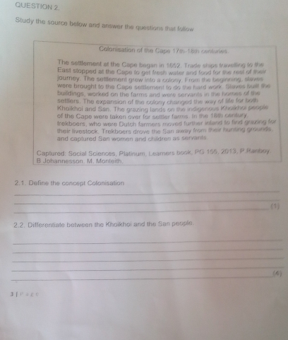 Study the source below and answer the questions that follow 
Colonisation of the Cape 17th 18th centunes. 
The settlement at the Cape began in 1652. Trade ships travelling to the 
East stopped at the Cape to get fresh water and food for the rest of their 
journey. The settlement grew into a colony. From the beginning, slaves 
were brought to the Cape settlement to do the hard work. Slaves bult the 
buildings, worked on the farms and were servants in the homes of the 
settlers. The expansion of the colony changed the way of life for both 
Khoikhoi and San. The grazing lands on the indigenous Khoikhoi people 
of the Cape were taken over for settler farms. In the 18th century 
trekboers, who were Dutch farmers moved further inland to find grizzing for 
their livestock. Trekboers drove the San away from their hunting grounds. 
and caplured San women and children as servants. 
Captured: Social Sciences, Platinum, Leamners book, PG 155, 2013, P.Ranboy. 
B Johannesson. M. Monteith. 
2.1. Define the concept Colonisation 
_ 
_ 
_ 
(1) 
2.2. Differentiate between the Khoikhoi and the San people 
_ 
_ 
_ 
_ 
_ 
(4) 
3 f ρаr e