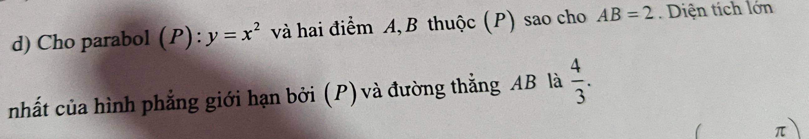 Cho parabol . (P):y=x^2 và hai điểm A, B thuộc (P) sao cho AB=2. Diện tích lớn 
nhất của hình phẳng giới hạn bởi (P) và đường thẳng AB là  4/3 .
π