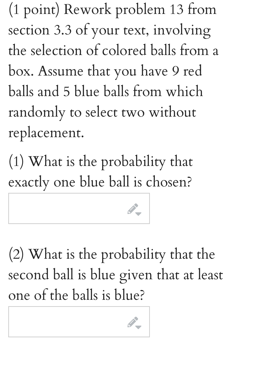 Rework problem 13 from 
section 3.3 of your text, involving 
the selection of colored balls from a 
box. Assume that you have 9 red 
balls and 5 blue balls from which 
randomly to select two without 
replacement. 
(1) What is the probability that 
exactly one blue ball is chosen? 
(2) What is the probability that the 
second ball is blue given that at least 
one of the balls is blue?