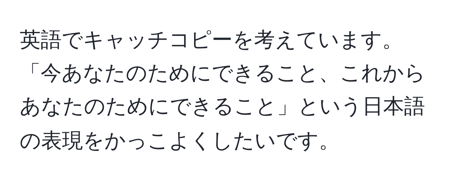 英語でキャッチコピーを考えています。「今あなたのためにできること、これからあなたのためにできること」という日本語の表現をかっこよくしたいです。