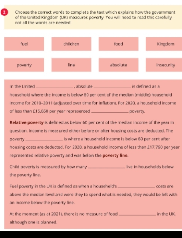 Choose the correct words to complete the text which explains how the government
of the United Kingdom (UK) measures poverty. You will need to read this carefully -
not all the words are needed!
fuel children food Kingdom
poverty line absolute insecurity
In the United _, absolute _is defined as a
household where the income is below 60 per cent of the median (middle) household
income for 2010-2011 (adjusted over time for inflation). For 2020, a household income
of less than £15,650 per year represented _poverty.
Relative poverty is defined as below 60 per cent of the median income of the year in
question. Income is measured either before or after housing costs are deducted. The
poverty _is where a household income is below 60 per cent after
housing costs are deducted. For 2020, a household income of less than £17,760 per year
represented relative poverty and was below the poverty line.
Child poverty is measured by how many_ live in households below
the poverty line.
Fuel poverty in the UK is defined as when a household's _costs are
above the median level and were they to spend what is needed, they would be left with
an income below the poverty line.
At the moment (as at 2021), there is no measure of food_ in the UK,
although one is planned.