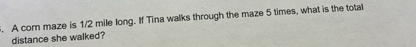 A corn maze is 1/2 mile long. If Tina walks through the maze 5 times, what is the total 
distance she walked?
