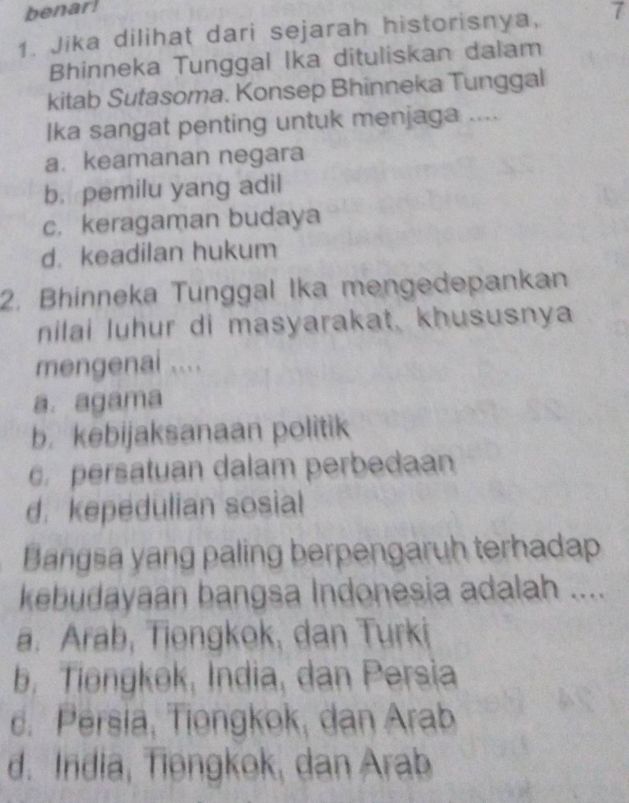 benarl
1. Jika dilihat dari sejarah historisnya, 7
Bhinneka Tunggal Ika dituliskan dalam
kitab Sutasoma. Konsep Bhinneka Tunggal
Ika sangat penting untuk menjaga ....
a. keamanan negara
b. pemilu yang adil
c. keragaman budaya
d. keadilan hukum
2. Bhinneka Tunggal Ika mengedepankan
nilai luhur di masyarakat, khususnya
mengenai ....
a. agama
b. kebijaksanaan politik. persatuan dalam perbedaan
d. kepedulian sosial
Bangsa yang paling berpengaruh terhadap
kebudayaan bangsa Indonesia adalah ....
a. Arab, Tiongkok, dan Turki
b. Tiongkok, India, dan Persia
c. Persia, Tiongkok, dan Arab
d. India, Tiøngkok, dan Arab