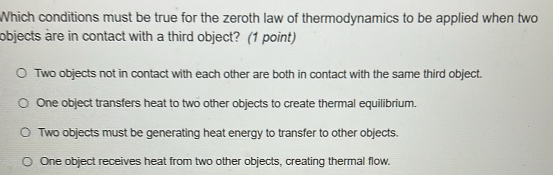 Which conditions must be true for the zeroth law of thermodynamics to be applied when two
objects are in contact with a third object? (1 point)
Two objects not in contact with each other are both in contact with the same third object.
One object transfers heat to two other objects to create thermal equilibrium.
Two objects must be generating heat energy to transfer to other objects.
One object receives heat from two other objects, creating thermal flow.