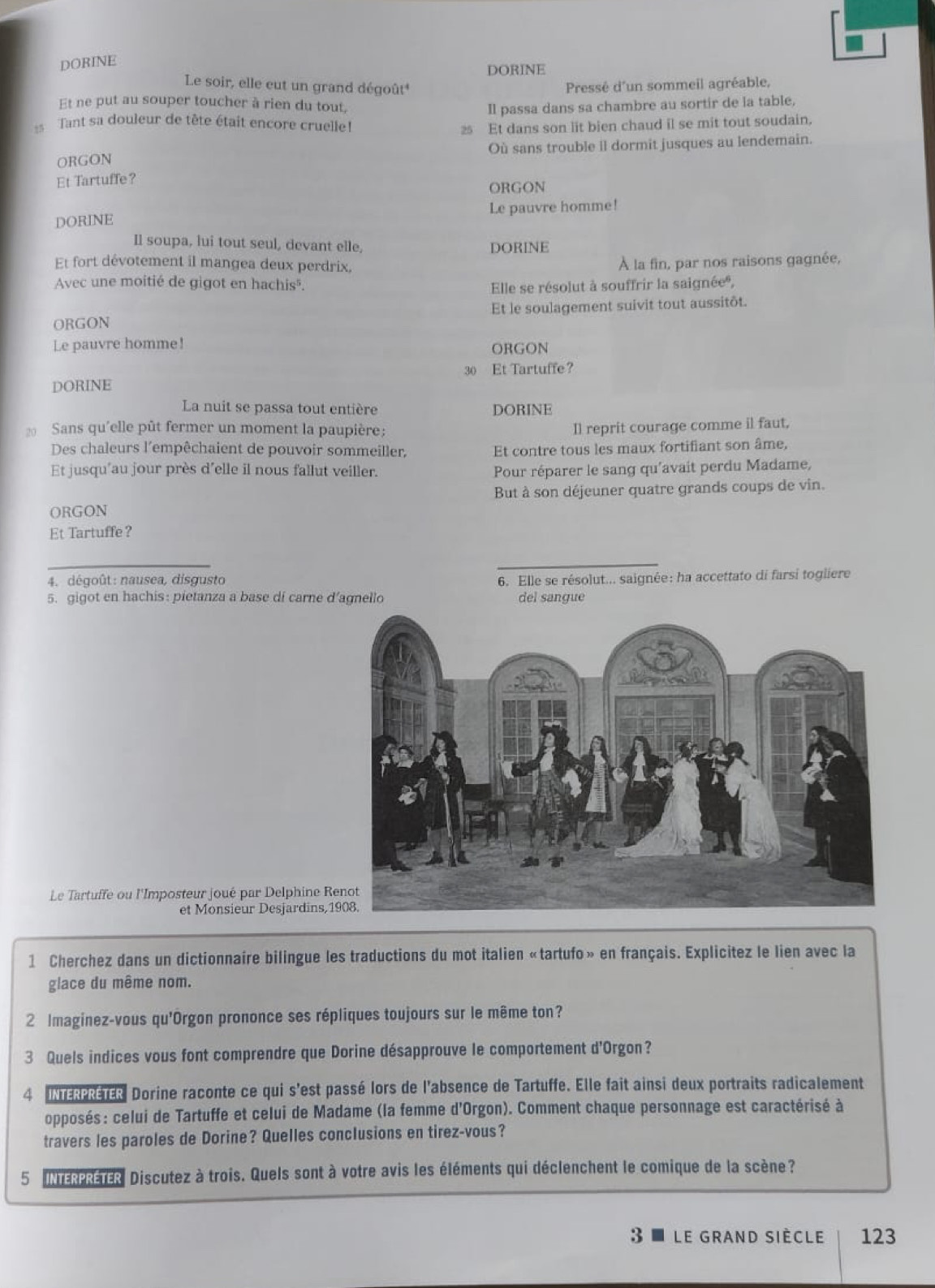 DORINE
DORINE
Le soir, elle cut un grand dégoût* Pressé d'un sommeil agréable,
Et ne put au souper toucher à rien du tout, Il passa dans sa chambre au sortir de la table,
Tant sa douleur de tête était encore cruelle!
2 Et dans son lit bien chaud il se mit tout soudain.
ORGON Où sans trouble il dormit jusques au lendemain.
Et Tartuffe?
ORGON
DORINE Le pauvre homme!
Il soupa, lui tout seul, devant elle, DORINE
Et fort dévotement il mangea deux perdrix,
À la fin, par nos raisons gagnée,
Avec une moitié de gigot en hachis". Elle se résolut à souffrir la saignée®,
ORGON Et le soulagement suivit tout aussitôt.
Le pauvre homme! ORGON
DORINE 30 Et Tartuffe?
La nuit se passa tout entière DORINE
20 Sans qu'elle pût fermer un moment la paupière: Il reprit courage comme il faut,
Des chaleurs l'empêchaient de pouvoir sommeiller, Et contre tous les maux fortifiant son âme,
Et jusqu'au jour près d'elle il nous fallut veiller. Pour réparer le sang qu'avait perdu Madame,
ORGON But à son déjeuner quatre grands coups de vin.
Et Tartuffe?
_
4. dégoût: nausea, disgusto 6. Elle se résolut... saignée: ha accettato di farsi togliere
5. gigot en hachis: pietanza a base di carne d’agnello del sangue
Le Tartuffe ou l'Imposteur joué par Delphine R
et Monsieur Desjardins, 
1 Cherchez dans un dictionnaire bilingue les traductions du mot italien «tartufo» en français. Explicitez le lien avec la
glace du même nom.
2 Imaginez-vous qu'Orgon prononce ses répliques toujours sur le même ton?
3 Quels indices vous font comprendre que Dorine désapprouve le comportement d'Orgon?
4 INTERPRETER Dorine raconte ce qui s'est passé lors de l'absence de Tartuffe. Elle fait ainsi deux portraits radicalement
opposés: celui de Tartuffe et celui de Madame (la femme d'Orgon). Comment chaque personnage est caractérisé à
travers les paroles de Dorine? Quelles conclusions en tirez-vous?
5 INTERPRETER Discutez à trois. Quels sont à votre avis les éléments qui déclenchent le comique de la scène?
3 ■ Le Grand siècle 123