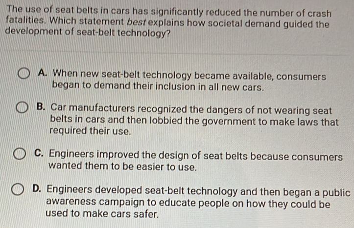 The use of seat belts in cars has significantly reduced the number of crash
fatalities. Which statement best explains how societal demand guided the
development of seat-belt technology?
A. When new seat-belt technology became available, consumers
began to demand their inclusion in all new cars.
B. Car manufacturers recognized the dangers of not wearing seat
belts in cars and then lobbied the government to make laws that
required their use.
C. Engineers improved the design of seat belts because consumers
wanted them to be easier to use.
D. Engineers developed seat-belt technology and then began a public
awareness campaign to educate people on how they could be
used to make cars safer.