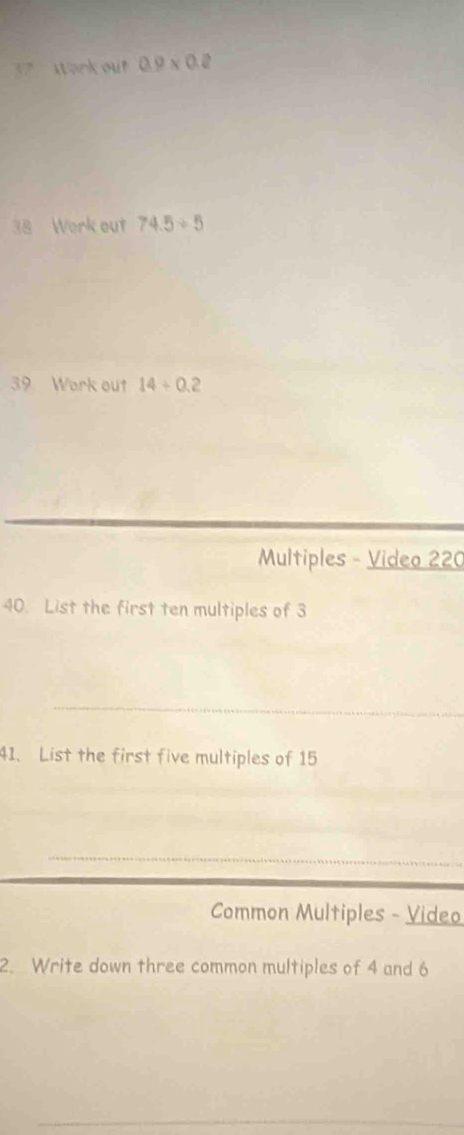 Work out 0.9* 0.2
18 Work out 74.5/ 5
39 Work out 14+0.2
Multiples - Video 220 
40. List the first ten multiples of 3
41. List the first five multiples of 15
Common Multiples - Video 
2. Write down three common multiples of 4 and 6