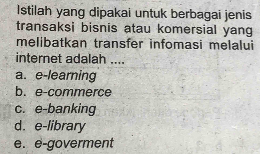 Istilah yang dipakai untuk berbagai jenis
transaksi bisnis atau komersial yang
melibatkan transfer infomasi melalui
internet adalah ....
a. e-learning
b. e-commerce
c. e-banking
d. e-library
e. e-goverment