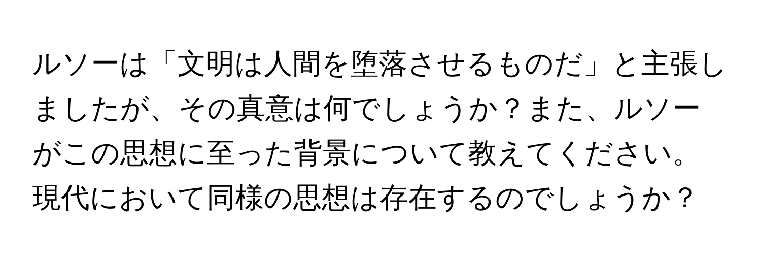 ルソーは「文明は人間を堕落させるものだ」と主張しましたが、その真意は何でしょうか？また、ルソーがこの思想に至った背景について教えてください。現代において同様の思想は存在するのでしょうか？