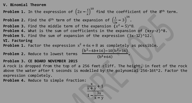 Binomial Theorem 
Problem 1. In the expression of (2x- 1/x )^10 find the coefficient of the 8^(th) term. 
Problem 2. Find the 6^(th) term of the expansion of ( 1/2a -3)^16. 
Problem 3. Find the middle term of the expansion (x^2-5)^wedge 8. 
Problem 4. What is the sum of coefficients in the expansion of (x+y-z)^wedge 8. 
Problem 5. Find the sum of expansion of the expression (3x-12)^wedge 12. 
VI. Factoring 
Problem 1. Factor the expression x^2+6x+8 as completely as possible. 
Problem 2. Reduce to lowest terms  ((b^2-4b+16)-10(b^2-16))/(b^3+64) . 
Problem 3. CE BOARD NOVEMBER 2015 
A rock is dropped from the top of a 256 feet cliff. The height, in feet of the rock 
above the water after t seconds is modelled by the polynomial 256-16t^(wedge)2. Factor the 
expression completely. 
Problem 4. Reduce to simple fraction:
frac  x/x+y +11- 3x/x-y 