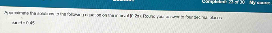 Completed: 23 of 30 My score: 
Approximate the solutions to the following equation on the interval [0,2π ). Round your answer to four decimal places.
sin θ =0.45