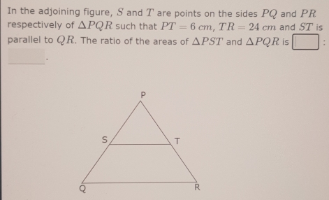 In the adjoining figure, S and T are points on the sides PQ and PR
respectively of △ PQR such that PT=6cm, TR=24cm and ST is 
parallel to QR. The ratio of the areas of △ PST and △ PQR is □ : 
_