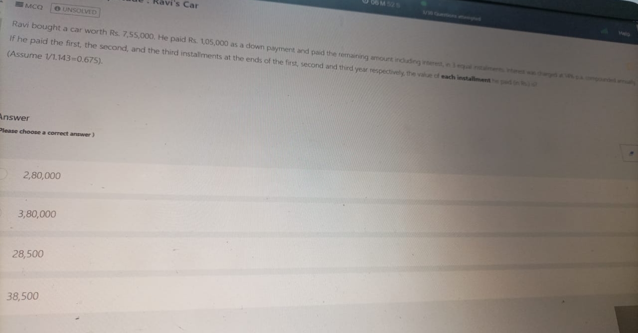 Ravi's Car
9.06 M 52 5
MCQ ●UNSOLVED
1/30 Querstions atterigtes
Ravi bought a car worth Rs. 7,55,000. He paid Rs. 1,05,000 as a down payment and paid the remaining amount including interest, in 3 equal nstalments interest was charged it Ws impainded mal
(Assume 1/1.143=0.675). 
If he paid the first, the second, and the third installments at the ends of the first, second and third year respectively, the value of each installmenthe paid in Rs)s
Answer
Please choose a correct answer )
2,80,000
3,80,000
28,500
38,500