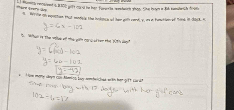 1.) Manica received a $102 gift card to her faverite sandwich shop. She buys a $6 sandwich from 
there every day. 
a. Write an equation that models the balance of her gift card, y, as a function of time in days, x
b. What is the value of the gift card after the 10th day? 
c. How many days can Manica buy sandwiches with her gift card?