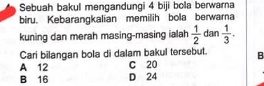 Sebuah bakul mengandungi 4 biji bola berwarna
biru. Kebarangkalian memilih bola berwarna
kuning dan merah masing-masing ialah  1/2  dan  1/3 . 
Cari bilangan bola di dalam bakul tersebut. B
A 12 C 20
B 16 D 24