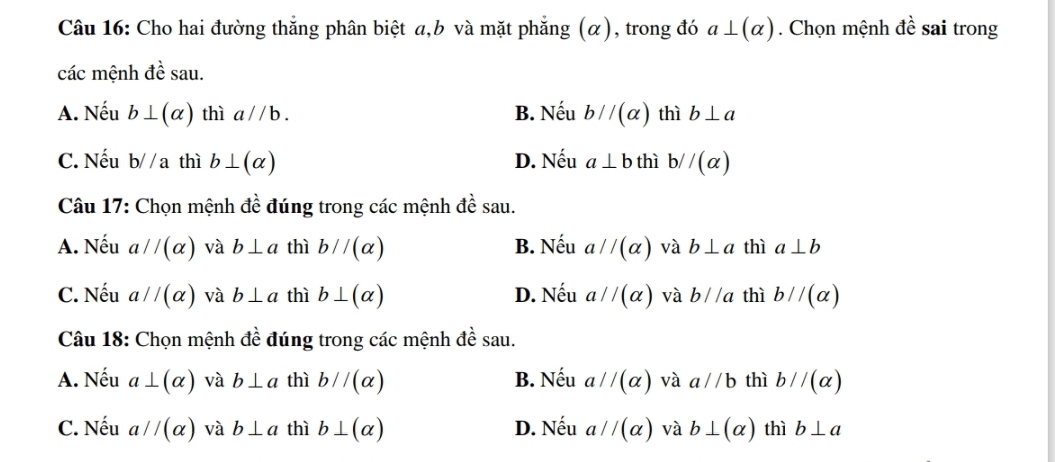 Cho hai đường thắng phân biệt a, b và mặt phẳng (α), trong đó a⊥ (alpha ). Chọn mệnh dhat e sai trong
các mệnh đề sau.
A. Nếu b⊥ (alpha ) thì a//b. B. Nếu b//(alpha ) thì b⊥ a
C. Nếu b//a thì b⊥ (alpha ) D. Nếu a⊥ b thì b//(alpha )
Câu 17: Chọn mệnh đề đúng trong các mệnh đề sau.
A. Nếu aparallel (alpha ) và b⊥ a thì bparallel (alpha ) B. Nếu a//(alpha ) và b⊥ a thì a⊥ b
C. Nếu a//(alpha ) và b⊥ a thì b⊥ (alpha ) D. Nếu a//(alpha ) và b//a thì bparallel (alpha )
Câu 18: Chọn mệnh đề đúng trong các mệnh đề sau.
A. Nếu a⊥ (alpha ) và b⊥ a thì bparallel (alpha ) B. Nếu a//(alpha ) và a//b thì bparallel (alpha )
C. Nếu a//(alpha ) và b⊥ a thì b⊥ (alpha ) D. Nếu a//(alpha ) và b⊥ (alpha ) thì b⊥ a