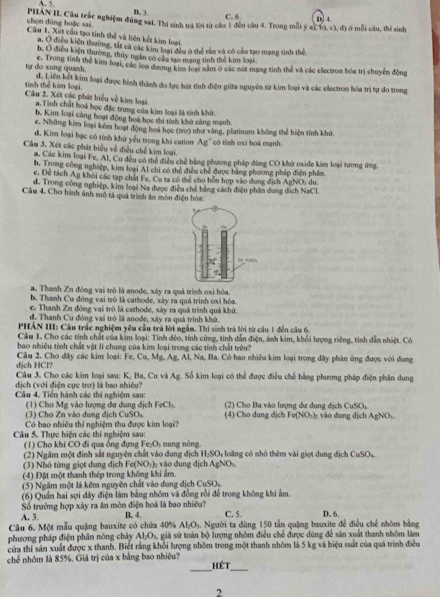 A. 5. B. 3.
C. 6
PHÁN II. Câu trắc nghiệm đúng sai. Thí sinh trả lời từ câu 1 đến câu 4. Trong mỗi ý a),b),c),d) D. 4. ) ở mỗi câu, thí sinh
chọn đùng hoặc sai
Câu 1. Xết cầu tạo tỉnh thể và liên kết kim loại.
a. O điều kiện thường, tát cá các kim loại đều ở thể rần và có cầu tạo mạng tinh thể.
b. O điều kiện thường, thủy ngân có câu tạo mạng tinh thể kim loại.
tự do xung quanh. c. Trong tinh thể kim loại, các ion dương kim loại năm ở các nút mạng tỉnh thể và các electron hóa trị chuyển động
tinh thể kim loại d. Liên kết kim loại được hình thành do lực hút tĩnh điện giữa nguyên tử kim loại và các electron hóa trị tự do trong
Câu 2. Xét các phát biểu về kim loại.
a.Tính chất hoá học đặc trưng của kim loại là tính khử.
b. Kim loại cảng hoạt động hoá học thì tính khử cảng mạnh.
c. Những kim loại kém hoạt động hoá học (trơ) như vàng, platinum không thể hiện tính khử.
d. Kim loại bạc có tính khử yếu trong khi cation Ag' có tính oxi hoá mạnh.
Câu 3. Xét các phát biểu về điều chế kim loại.
a. Các kim loại Fe, Al, Cu đều có thể điều chế bằng phương pháp dùng CO khử oxide kim loại tương ứng.
b. Trong công nghiệp, kim loại Al chi có thể điều chế được bằng phương pháp điện phân
c. Để tách Ag khỏi các tạp chất Fe, Cu ta có thể cho hỗn hợp vào dung dịch AgNOs du
d. Trong công nghiệp, kim loại Na được điều chế bằng cách điện phân dung dịch NaCl.
Câu 4. Cho hình ảnh mô tả quá trình ăn mòn điện hóa:
a. Thanh Zn đóng vai trò là anode, xảy ra quá trình oxi hóa.
b. Thanh Cu đóng vai trò là cathode, xây ra quá trình oxi hóa.
c. Thanh Zn đóng vai trò là cathode, xảy ra quá trình quá khử.
d. Thanh Cu đóng vai trò là anode, xây ra quá trình khử.
PHẢN III: Câu trắc nghiệm yêu cầu trả lời ngắn. Thí sinh trả lời từ câu 1 đến câu 6.
Câu 1. Cho các tính chất của kim loại: Tính dèo, tính cứng, tính dẫn điện, ánh kim, khối lượng riêng, tính dẫn nhiệt. Có
bao nhiêu tính chất vật lí chung của kim loại trong các tính chất trên?
Câu 2. Cho dãy các kim loại: Fe, Cư ,Mg. Ag, Al, Na, Ba. Có bao nhiêu kim loại trong dãy phản ứng được với dung
djch HCl?
Câu 3. Cho các kim loại sau: K, Ba, Cu và Ag. Số kim loại có thể được điều chế bằng phương pháp điện phân dung
dịch (với điện cực trơ) là bao nhiêu?
Câu 4. Tiền hành các thí nghiệm sau:
(1) Cho Mg vào lượng dư dung dịch I cC1 L (2) Cho Ba vào lượng dư dung dịch CuSO_4
(3) Cho Zn vào dung dịch CuSO_4 (4) Cho dung djch Fe(NO_3)_2 vào dung dịch AgNO_3.
Có bao nhiêu thí nghiệm thu được kim loại?
Câu 5. Thực hiện các thí nghiệm sau:
(1) Cho khí CO đi qua ống đựng Fe_2O_3 n n  nóng.
(2) Ngầm một đinh sắt nguyên chất vào dung dịch H_2SO_4 loãng có nhỏ thêm vài giọt dung dịch CuSO_4.
(3) Nhỏ từng giọt dung dịch Fe(NO_3)_2 vào dung dichAgNO
(4) Đặt một thanh thép trong không khí ẩm.
(5) Ngâm một lá kẽm nguyên chất vào dung dịch CuSO_4
(6) Quần hai sợi dây điện làm bằng nhõm và đồng rồi để trong không khí ẩm.
Số trường hợp xảy ra ăn mòn điện hoá là bao nhiêu?
A. 3. B. 4. C. 5. D. 6.
Câu 6. Một mẫu quặng bauxite có chứa 40% Al_2O_3. Người ta dùng 150 tấn quặng bauxite đề điều chế nhôm bằng
phương pháp điện phân nóng chảy Al_2O_3 giả sử toàn bộ lượng nhôm điều chế được dùng để sản xuất thanh nhôm làm
cửa thi sản xuất được x thanh. Biết rằng khổi lượng nhôm trong một thanh nhôm là 5 kg và hiệu suất của quá trình điều
chế nhôm là 85%. Giá trị của x bằng bao nhiêu?
__
hét
2