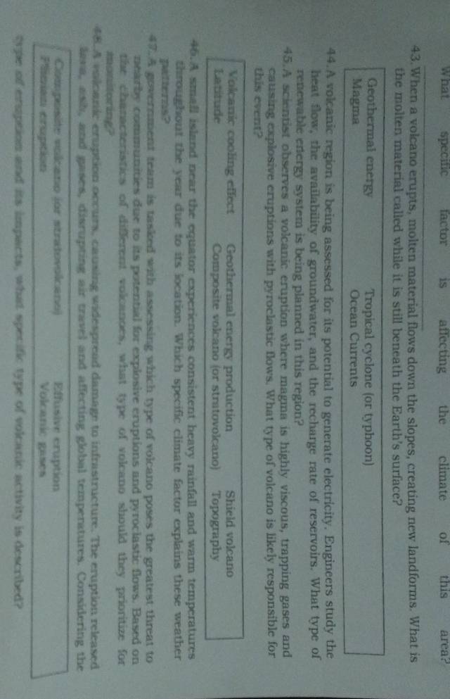 What specific factor is affecting the climate of this area?
_
43.When a volcano erupts, molten material flows down the slopes, creating new landforms. What is
the molten material called while it is still beneath the Earth's surface?
Geothermal energy Tropical cyclone (or typhoon)
Magma Ocean Currents
44.A volcanic region is being assessed for its potential to generate electricity. Engineers study the
heat flow, the availability of groundwater, and the recharge rate of reservoirs. What type of
renewable energy system is being planned in this region?
45.A scientist observes a volcanic eruption where magma is highly viscous, trapping gases and
causing explosive eruptions with pyroclastic flows. What type of volcano is likely responsible for
this event?
Volcanic cooling effect Geothermal energy production Shield volcano
Latitude Composite volcano (or stratovolcano) Topography
46.A smafl island near the equator experiences consistent heavy rainfall and warm temperatures
throughout the year due to its location. Which specific climate factor explains these weather
patterns?
47.A government team is tasked with assessing which type of volcano poses the greatest threat to
nearby communities due to its potential for explosive eruptions and pyroclastic flows. Based on
the chanacteristics of different volcanoes, what type of volcano should they prioritize for
monitoring?
48.A valcanic eruption occurs, causing widespread damage to infrastructure. The eruption released
lava, ash, and gases, disrupting air travel and affecting global temperatures. Considering the
Composite volcano (or stratovolcano) Effusive cruption
Plician cruption Volcanic gases
type of emuption and its impacts, what specific type of volcanic activity is described?