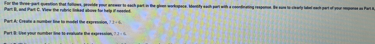For the three-part question that follows, provide your answer to each part in the given workspace. Identify each part with a coordinating response. Be sure to clearly label each part of your response as Part A 
Part B, and Part C. View the rubric linked above for help if needed. 
Part A: Create a number line to model the expression, 7.2/ 6. 
Part B: Use your number line to evaluate the expression, 7.2/ 6.