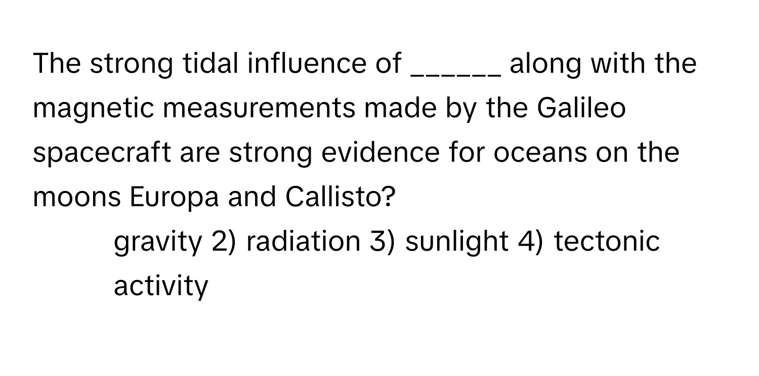 The strong tidal influence of ______ along with the magnetic measurements made by the Galileo spacecraft are strong evidence for oceans on the moons Europa and Callisto?

1) gravity 2) radiation 3) sunlight 4) tectonic activity