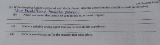 233 Cheanistry Forma i 
(b) If the dropping funnel is replaced with thistle funnel, state the correction that should be made in the set-up 
_ 
(b) Name one metal that cannot be used in this experiment. Explain. 
_ 
_ 
(c) Name a suitable drying agent that can be used in this experiment. 
_ 
(d) Write a word equation for the reaction that takes place.