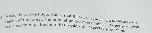 A wildlife scientist determines that there are approximately 300 deer in a 
region of the forest. The population grows at a rate of 10% per year. What 
is the exponential function that models the expected population.