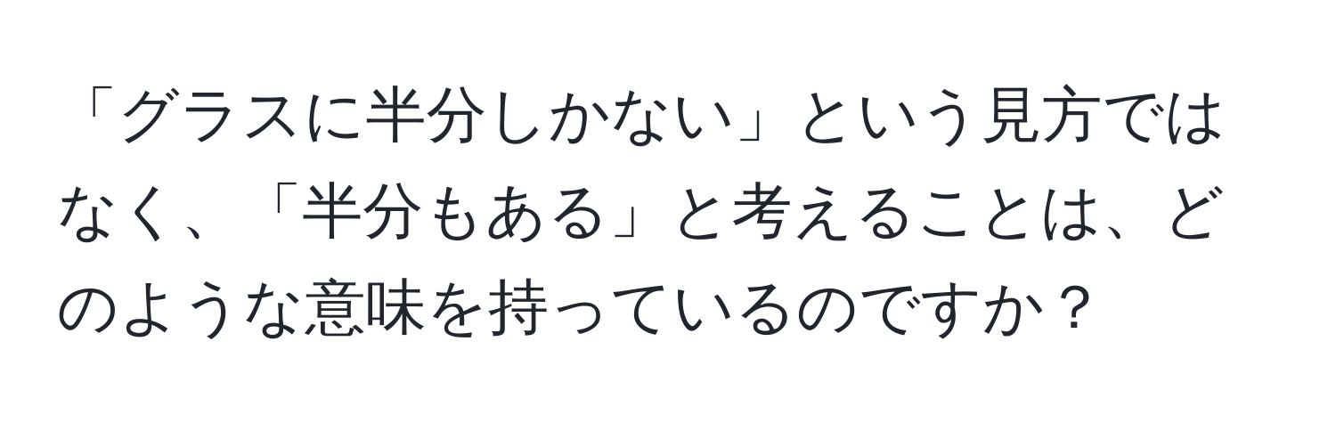 「グラスに半分しかない」という見方ではなく、「半分もある」と考えることは、どのような意味を持っているのですか？