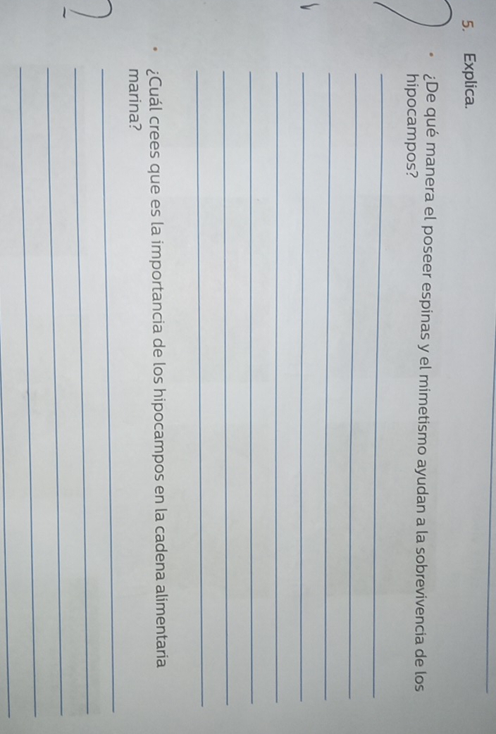 Explica. 
¿De qué manera el poseer espinas y el mimetismo ayudan a la sobrevivencia de los 
hipocampos? 
_ 
_ 
_ 
_ 
_ 
_ 
_ 
_ 
¿Cuál crees que es la importancia de los hipocampos en la cadena alimentaria 
marina? 
_ 
_ 
_ 
_ 
_
